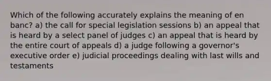 Which of the following accurately explains the meaning of en banc? a) the call for special legislation sessions b) an appeal that is heard by a select panel of judges c) an appeal that is heard by the entire court of appeals d) a judge following a governor's executive order e) judicial proceedings dealing with last wills and testaments