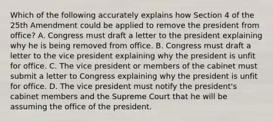 Which of the following accurately explains how Section 4 of the 25th Amendment could be applied to remove the president from office? A. Congress must draft a letter to the president explaining why he is being removed from office. B. Congress must draft a letter to the vice president explaining why the president is unfit for office. C. The vice president or members of the cabinet must submit a letter to Congress explaining why the president is unfit for office. D. The vice president must notify the president's cabinet members and the Supreme Court that he will be assuming the office of the president.