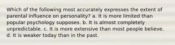 Which of the following most accurately expresses the extent of parental influence on personality? a. It is more limited than popular psychology supposes. b. It is almost completely unpredictable. c. It is more extensive than most people believe. d. It is weaker today than in the past.