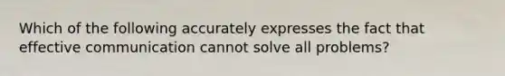 Which of the following accurately expresses the fact that effective communication cannot solve all problems?