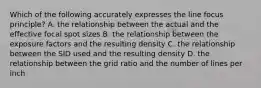 Which of the following accurately expresses the line focus principle? A. the relationship between the actual and the effective focal spot sizes B. the relationship between the exposure factors and the resulting density C. the relationship between the SID used and the resulting density D. the relationship between the grid ratio and the number of lines per inch