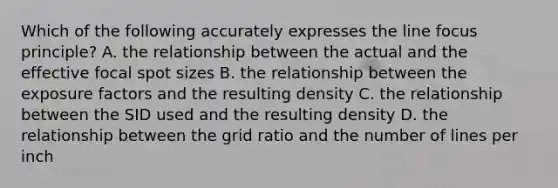 Which of the following accurately expresses the line focus principle? A. the relationship between the actual and the effective focal spot sizes B. the relationship between the exposure factors and the resulting density C. the relationship between the SID used and the resulting density D. the relationship between the grid ratio and the number of lines per inch