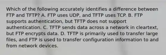 Which of the following accurately identifies a difference between FTP and TFTP? A. FTP uses UDP, and TFTP uses TCP. B. FTP supports authentication, but TFTP does not support authentication. C. TFTP sends data across a network in cleartext, but FTP encrypts data. D. TFTP is primarily used to transfer large files, and FTP is used to transfer configuration information to and from network devices.