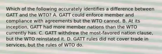 Which of the following accurately identifies a difference between GATT and the WTO? A. GATT could enforce member and compliance with agreements but the WTO cannot. B. At its inception, GATT had more member nations than the WTO currently has. C. GATT withdrew the most-favored nation clause, but the WTO reinstated it. D. GATT rules did not cover trade in services, but the rules of WTO do.