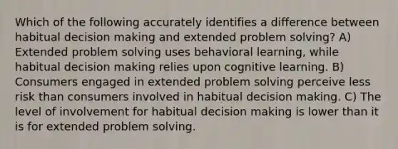 Which of the following accurately identifies a difference between habitual decision making and extended problem solving? A) Extended problem solving uses behavioral learning, while habitual decision making relies upon cognitive learning. B) Consumers engaged in extended problem solving perceive less risk than consumers involved in habitual decision making. C) The level of involvement for habitual decision making is lower than it is for extended problem solving.