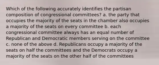 Which of the following accurately identifies the partisan composition of congressional committees? a. the party that occupies the majority of the seats in the chamber also occupies a majority of the seats on every committee b. each congressional committee always has an equal number of Republican and Democratic members serving on the committee c. none of the above d. Republicans occupy a majority of the seats on half the committees and the Democrats occupy a majority of the seats on the other half of the committees