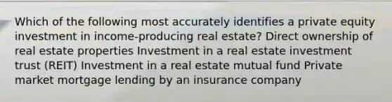 Which of the following most accurately identifies a private equity investment in income-producing real estate? Direct ownership of real estate properties Investment in a real estate investment trust (REIT) Investment in a real estate mutual fund Private market mortgage lending by an insurance company