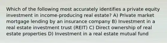 Which of the following most accurately identifies a private equity investment in income-producing real estate? A) Private market mortgage lending by an insurance company B) Investment in a real estate investment trust (REIT) C) Direct ownership of real estate properties D) Investment in a real estate mutual fund