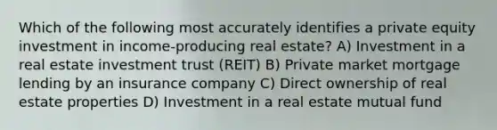 Which of the following most accurately identifies a private equity investment in income-producing real estate? A) Investment in a real estate investment trust (REIT) B) Private market mortgage lending by an insurance company C) Direct ownership of real estate properties D) Investment in a real estate mutual fund