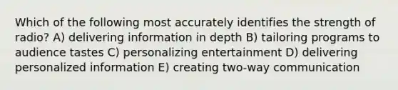 Which of the following most accurately identifies the strength of radio? A) delivering information in depth B) tailoring programs to audience tastes C) personalizing entertainment D) delivering personalized information E) creating two-way communication