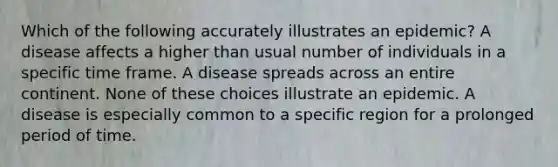 Which of the following accurately illustrates an epidemic? A disease affects a higher than usual number of individuals in a specific time frame. A disease spreads across an entire continent. None of these choices illustrate an epidemic. A disease is especially common to a specific region for a prolonged period of time.