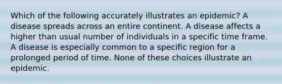 Which of the following accurately illustrates an epidemic? A disease spreads across an entire continent. A disease affects a higher than usual number of individuals in a specific time frame. A disease is especially common to a specific region for a prolonged period of time. None of these choices illustrate an epidemic.