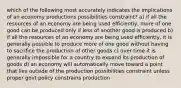 which of the following most accurately indicates the implications of an economy productions possibilities constraint? a) if all the resources of an economy are being used efficiently, more of one good can be produced only if less of another good is produced b) if all the resources of an economy are being used efficiently, it is generally possible to produce more of one good without having to sacrifice the production of other goods c) over time it is generally impossible for a country to expand its production of goods d) an economy will automatically move toward a point that lies outside of the production possibilities constraint unless proper govt policy constrains production