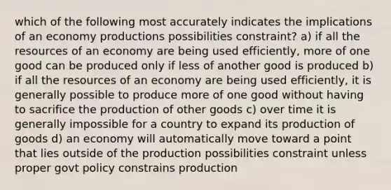 which of the following most accurately indicates the implications of an economy productions possibilities constraint? a) if all the resources of an economy are being used efficiently, more of one good can be produced only if less of another good is produced b) if all the resources of an economy are being used efficiently, it is generally possible to produce more of one good without having to sacrifice the production of other goods c) over time it is generally impossible for a country to expand its production of goods d) an economy will automatically move toward a point that lies outside of the production possibilities constraint unless proper govt policy constrains production