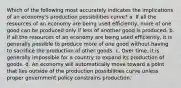 Which of the following most accurately indicates the implications of an economy's production possibilities curve? a. If all the resources of an economy are being used efficiently, more of one good can be produced only if less of another good is produced. b. If all the resources of an economy are being used efficiently, it is generally possible to produce more of one good without having to sacrifice the production of other goods. c. Over time, it is generally impossible for a country to expand its production of goods. d. An economy will automatically move toward a point that lies outside of the production possibilities curve unless proper government policy constrains production.