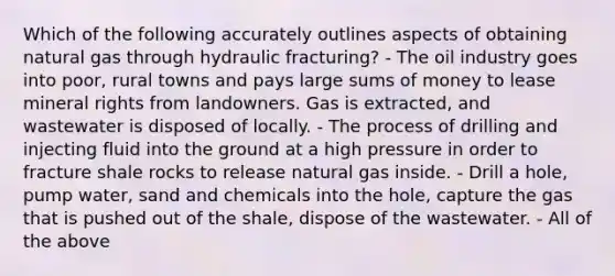 Which of the following accurately outlines aspects of obtaining natural gas through hydraulic fracturing? - The oil industry goes into poor, rural towns and pays large sums of money to lease mineral rights from landowners. Gas is extracted, and wastewater is disposed of locally. - The process of drilling and injecting fluid into the ground at a high pressure in order to fracture shale rocks to release natural gas inside. - Drill a hole, pump water, sand and chemicals into the hole, capture the gas that is pushed out of the shale, dispose of the wastewater. - All of the above