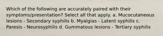 Which of the following are accurately paired with their symptoms/presentation? Select all that apply. a. Mucocutaneous lesions - Secondary syphilis b. Myalgias - Latent syphilis c. Paresis - Neurosyphilis d. Gummatous lesions - Tertiary syphilis