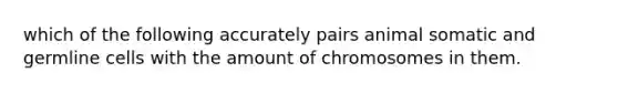 which of the following accurately pairs animal somatic and germline cells with the amount of chromosomes in them.