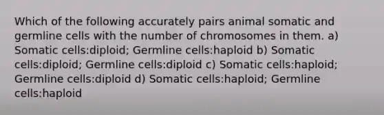 Which of the following accurately pairs animal somatic and germline cells with the number of chromosomes in them. a) Somatic cells:diploid; Germline cells:haploid b) Somatic cells:diploid; Germline cells:diploid c) Somatic cells:haploid; Germline cells:diploid d) Somatic cells:haploid; Germline cells:haploid