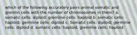 which of the following accurately pairs animal somatic and gremlin cells with the number of chromosomes in them? a. somatic cells: diploid; gremline cells: haploid b. somatic cells: haploid; germline cells: diploid c. Somatic cells: diploid; germline cells: diploid d. somatic cells: haploid; gremline cells: haploid