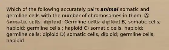 Which of the following accurately pairs 𝙖𝙣𝙞𝙢𝙖𝙡 somatic and germline cells with the number of chromosomes in them. Ⓐ 𝕊𝕠𝕞𝕒𝕥𝕚𝕔 𝕔𝕖𝕝𝕝𝕤: 𝕕𝕚𝕡𝕝𝕠𝕚𝕕: Germline 𝕔𝕖𝕝𝕝𝕤: 𝕕𝕚𝕡𝕝𝕠𝕚𝕕 B) somatic cells; haploid: germline cells ; haploid C) somatic cells, haploid; germline cells; diploid D) somatic cells, diploid; germline cells; haploid