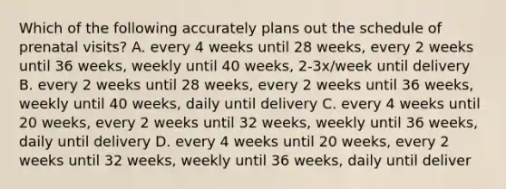 Which of the following accurately plans out the schedule of prenatal visits? A. every 4 weeks until 28 weeks, every 2 weeks until 36 weeks, weekly until 40 weeks, 2-3x/week until delivery B. every 2 weeks until 28 weeks, every 2 weeks until 36 weeks, weekly until 40 weeks, daily until delivery C. every 4 weeks until 20 weeks, every 2 weeks until 32 weeks, weekly until 36 weeks, daily until delivery D. every 4 weeks until 20 weeks, every 2 weeks until 32 weeks, weekly until 36 weeks, daily until deliver