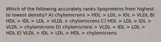 Which of the following accurately ranks lipoproteins from highest to lowest density? A) chylomicrons > HDL > LDL > IDL > VLDL B) HDL > IDL > LDL > VLDL > chylomicrons C) HDL > LDL > IDL > VLDL > chylomicrons D) chylomicrons > VLDL > IDL > LDL > HDL E) VLDL > IDL > LDL > HDL > chylomicrons