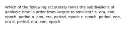 Which of the following accurately ranks the subdivisions of geologic time in order from largest to smallest? a. era, eon, epoch, period b. eon, era, period, epoch c. epoch, period, eon, era d. period, era, eon, epoch