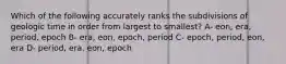 Which of the following accurately ranks the subdivisions of geologic time in order from largest to smallest? A- eon, era, period, epoch B- era, eon, epoch, period C- epoch, period, eon, era D- period, era, eon, epoch