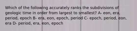 Which of the following accurately ranks the subdivisions of <a href='https://www.questionai.com/knowledge/k8JpI6wldh-geologic-time' class='anchor-knowledge'>geologic time</a> in order from largest to smallest? A- eon, era, period, epoch B- era, eon, epoch, period C- epoch, period, eon, era D- period, era, eon, epoch