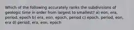 Which of the following accurately ranks the subdivisions of geologic time in order from largest to smallest? a) eon, era, period, epoch b) era, eon, epoch, period c) epoch, period, eon, era d) period, era, eon, epoch