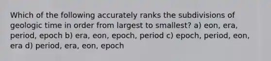 Which of the following accurately ranks the subdivisions of geologic time in order from largest to smallest? a) eon, era, period, epoch b) era, eon, epoch, period c) epoch, period, eon, era d) period, era, eon, epoch