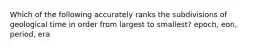 Which of the following accurately ranks the subdivisions of geological time in order from largest to smallest? epoch, eon, period, era
