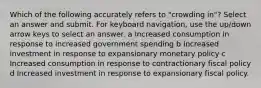 Which of the following accurately refers to "crowding in"? Select an answer and submit. For keyboard navigation, use the up/down arrow keys to select an answer. a Increased consumption in response to increased government spending b Increased investment in response to expansionary monetary policy c Increased consumption in response to contractionary fiscal policy d Increased investment in response to expansionary fiscal policy.