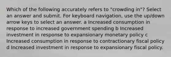 Which of the following accurately refers to "crowding in"? Select an answer and submit. For keyboard navigation, use the up/down arrow keys to select an answer. a Increased consumption in response to increased government spending b Increased investment in response to expansionary monetary policy c Increased consumption in response to contractionary fiscal policy d Increased investment in response to expansionary fiscal policy.