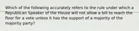 Which of the following accurately refers to the rule under which a Republican Speaker of the House will not allow a bill to reach the floor for a vote unless it has the support of a majority of the majority party?