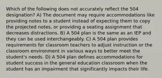 Which of the following does not accurately reflect the 504 designation? A) The document may require accommodations like providing notes to a student instead of expecting them to copy the projected notes, or providing a seating assignment that decreases distractions. B) A 504 plan is the same as an IEP and they can be used interchangeably. C) A 504 plan provides requirements for classroom teachers to adjust instruction or the classroom environment in various ways to better meet the student's needs. D) A 504 plan defines accommodations for student success in the general education classroom when the student has an impairment that significantly impacts their life.