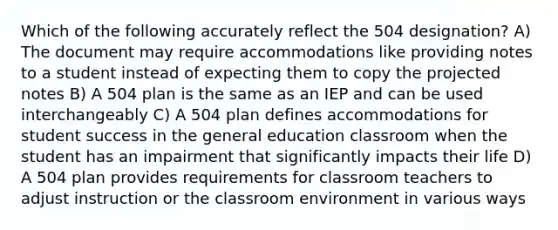 Which of the following accurately reflect the 504 designation? A) The document may require accommodations like providing notes to a student instead of expecting them to copy the projected notes B) A 504 plan is the same as an IEP and can be used interchangeably C) A 504 plan defines accommodations for student success in the general education classroom when the student has an impairment that significantly impacts their life D) A 504 plan provides requirements for classroom teachers to adjust instruction or the classroom environment in various ways