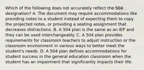 Which of the following does not accurately reflect the 504 designation? A. The document may require accommodations like providing notes to a student instead of expecting them to copy the projected notes, or providing a seating assignment that decreases distractions. B. A 504 plan is the same as an IEP and they can be used interchangeably. C. A 504 plan provides requirements for classroom teachers to adjust instruction or the classroom environment in various ways to better meet the student's needs. D. A 504 plan defines accommodations for student success in the general education classroom when the student has an impairment that significantly impacts their life.