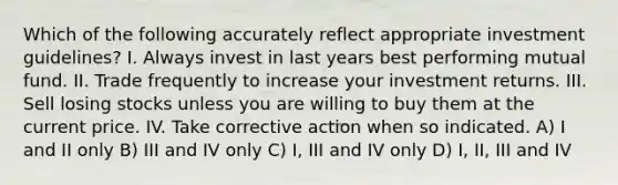 Which of the following accurately reflect appropriate investment guidelines? I. Always invest in last years best performing mutual fund. II. Trade frequently to increase your investment returns. III. Sell losing stocks unless you are willing to buy them at the current price. IV. Take corrective action when so indicated. A) I and II only B) III and IV only C) I, III and IV only D) I, II, III and IV