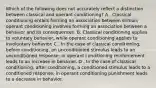 Which of the following does not accurately reflect a distinction between classical and operant conditioning? A . Classical conditioning entails forming an association between stimuli; operant conditioning involves forming an association between a behavior and its consequences. B. Classical conditioning applies to voluntary behavior, while operant conditioning applies to involuntary behavior. C . In the case of classical conditioning, before conditioning, an unconditioned stimulus leads to an unconditioned response; in operant conditioning reinforcement leads to an increase in behavior. D . In the case of classical conditioning, after conditioning, a conditioned stimulus leads to a conditioned response; in operant conditioning punishment leads to a decrease in behavior.