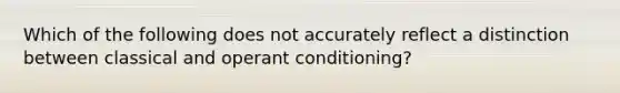 Which of the following does not accurately reflect a distinction between classical and operant conditioning?