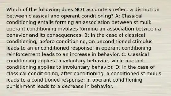 Which of the following does NOT accurately reflect a distinction between classical and operant conditioning? A: Classical conditioning entails forming an association between stimuli; operant conditioning involves forming an association between a behavior and its consequences. B: In the case of classical conditioning, before conditioning, an unconditioned stimulus leads to an unconditioned response; in operant conditioning reinforcement leads to an increase in behavior. C: Classical conditioning applies to voluntary behavior, while operant conditioning applies to involuntary behavior. D: In the case of classical conditioning, after conditioning, a conditioned stimulus leads to a conditioned response; in operant conditioning punishment leads to a decrease in behavior.