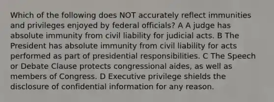 Which of the following does NOT accurately reflect immunities and privileges enjoyed by federal officials? A A judge has absolute immunity from civil liability for judicial acts. B The President has absolute immunity from civil liability for acts performed as part of presidential responsibilities. C The Speech or Debate Clause protects congressional aides, as well as members of Congress. D Executive privilege shields the disclosure of confidential information for any reason.