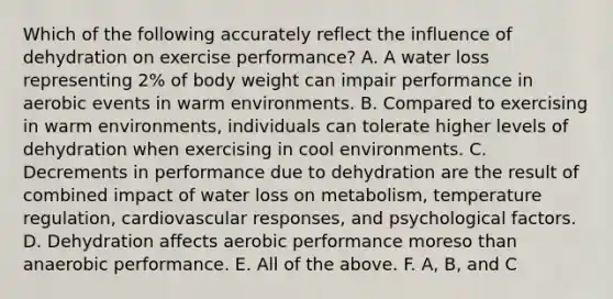 Which of the following accurately reflect the influence of dehydration on exercise performance? A. A water loss representing 2% of body weight can impair performance in aerobic events in warm environments. B. Compared to exercising in warm environments, individuals can tolerate higher levels of dehydration when exercising in cool environments. C. Decrements in performance due to dehydration are the result of combined impact of water loss on metabolism, temperature regulation, cardiovascular responses, and psychological factors. D. Dehydration affects aerobic performance moreso than anaerobic performance. E. All of the above. F. A, B, and C