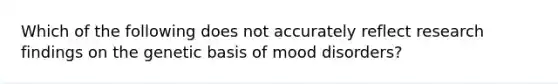 Which of the following does not accurately reflect research findings on the genetic basis of mood disorders?