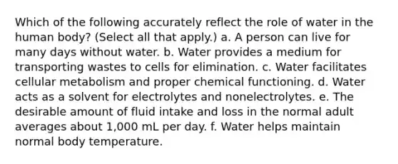 Which of the following accurately reflect the role of water in the human body? (Select all that apply.) a. A person can live for many days without water. b. Water provides a medium for transporting wastes to cells for elimination. c. Water facilitates cellular metabolism and proper chemical functioning. d. Water acts as a solvent for electrolytes and nonelectrolytes. e. The desirable amount of fluid intake and loss in the normal adult averages about 1,000 mL per day. f. Water helps maintain normal body temperature.