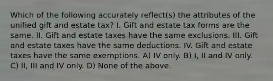 Which of the following accurately reflect(s) the attributes of the unified gift and estate tax? I. Gift and estate tax forms are the same. II. Gift and estate taxes have the same exclusions. III. Gift and estate taxes have the same deductions. IV. Gift and estate taxes have the same exemptions. A) IV only. B) I, II and IV only. C) II, III and IV only. D) None of the above.