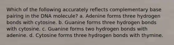 Which of the following accurately reflects complementary base pairing in the DNA molecule? a. Adenine forms three hydrogen bonds with cytosine. b. Guanine forms three hydrogen bonds with cytosine. c. Guanine forms two hydrogen bonds with adenine. d. Cytosine forms three hydrogen bonds with thymine.