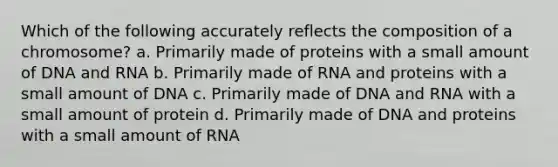 Which of the following accurately reflects the composition of a chromosome? a. Primarily made of proteins with a small amount of DNA and RNA b. Primarily made of RNA and proteins with a small amount of DNA c. Primarily made of DNA and RNA with a small amount of protein d. Primarily made of DNA and proteins with a small amount of RNA